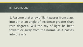 DIFFICULT ROUND
1. Assume that a ray of light passes from glass
into air at an angle of incidence greater than
zero degrees. Will the ray of light be bent
toward or away from the normal as it passes
into the air?
 