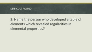 DIFFICULT ROUND
2. Name the person who developed a table of
elements which revealed regularities in
elemental properties?
 