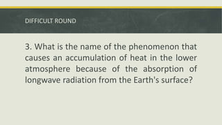 DIFFICULT ROUND
3. What is the name of the phenomenon that
causes an accumulation of heat in the lower
atmosphere because of the absorption of
longwave radiation from the Earth's surface?
 
