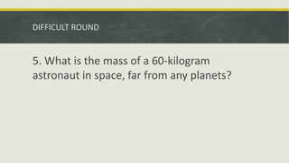DIFFICULT ROUND
5. What is the mass of a 60-kilogram
astronaut in space, far from any planets?
 