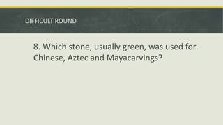 DIFFICULT ROUND
8. Which stone, usually green, was used for
Chinese, Aztec and Mayacarvings?
 