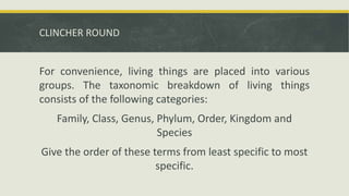 CLINCHER ROUND
For convenience, living things are placed into various
groups. The taxonomic breakdown of living things
consists of the following categories:
Family, Class, Genus, Phylum, Order, Kingdom and
Species
Give the order of these terms from least specific to most
specific.
 
