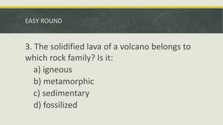 EASY ROUND
3. The solidified lava of a volcano belongs to
which rock family? Is it:
a) igneous
b) metamorphic
c) sedimentary
d) fossilized
 