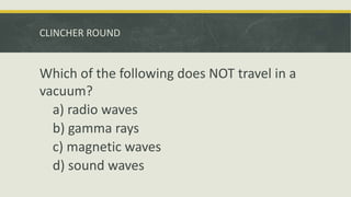CLINCHER ROUND
Which of the following does NOT travel in a
vacuum?
a) radio waves
b) gamma rays
c) magnetic waves
d) sound waves
 