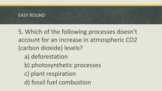 EASY ROUND
5. Which of the following processes doesn't
account for an increase in atmospheric CO2
(carbon dioxide) levels?
a) deforestation
b) photosynthetic processes
c) plant respiration
d) fossil fuel combustion
 