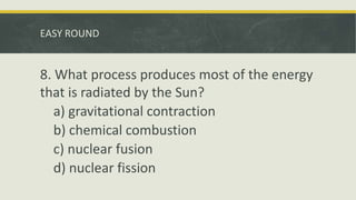EASY ROUND
8. What process produces most of the energy
that is radiated by the Sun?
a) gravitational contraction
b) chemical combustion
c) nuclear fusion
d) nuclear fission
 