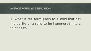 AVERAGE ROUND (IDENTIFICATION)
1. What is the term given to a solid that has
the ability of a solid to be hammered into a
thin sheet?
 