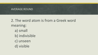 AVERAGE ROUND
2. The word atom is from a Greek word
meaning:
a) small
b) indivisible
c) unseen
d) visible
 