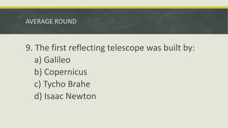 AVERAGE ROUND
9. The first reflecting telescope was built by:
a) Galileo
b) Copernicus
c) Tycho Brahe
d) Isaac Newton
 
