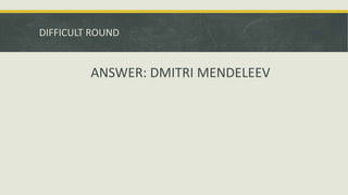 DIFFICULT ROUND
ANSWER: DMITRI MENDELEEV
 