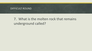 DIFFICULT ROUND
7. What is the molten rock that remains
underground called?
 