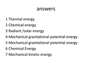 answers
1 Thermal energy
2 Chemical energy
3 Radiant /solar energy
4 Mechanical gravitational potential energy
5 Mechanical gravitational potential energy
6 Chemical Energy
7 Mechanical kinetic energy
 