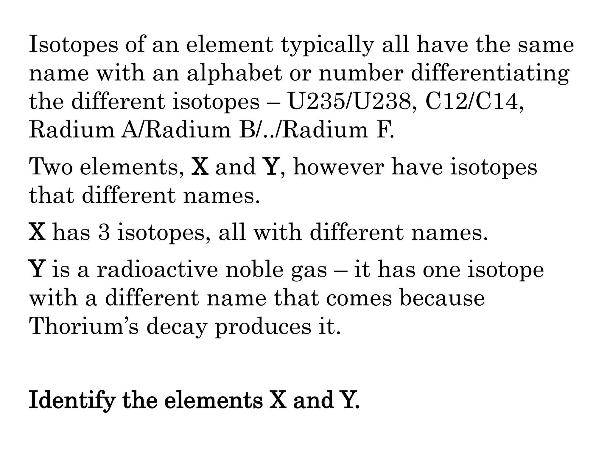 Isotopes of an element typically all have the same
name with an alphabet or number differentiating
the different isotopes – U235/U238, C12/C14,
Radium A/Radium B/../Radium F.
Two elements, X and Y, however have isotopes
that different names.
X has 3 isotopes, all with different names.
Y is a radioactive noble gas – it has one isotope
with a different name that comes because
Thorium’s decay produces it.
Identify the elements X and Y.
 
