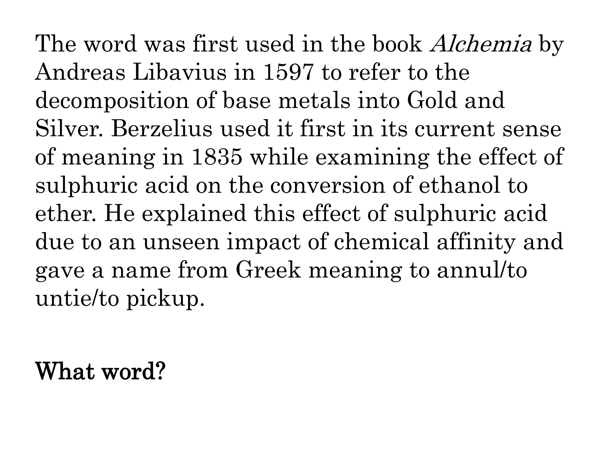 The word was first used in the book Alchemia by
Andreas Libavius in 1597 to refer to the
decomposition of base metals into Gold and
Silver. Berzelius used it first in its current sense
of meaning in 1835 while examining the effect of
sulphuric acid on the conversion of ethanol to
ether. He explained this effect of sulphuric acid
due to an unseen impact of chemical affinity and
gave a name from Greek meaning to annul/to
untie/to pickup.
What word?
 