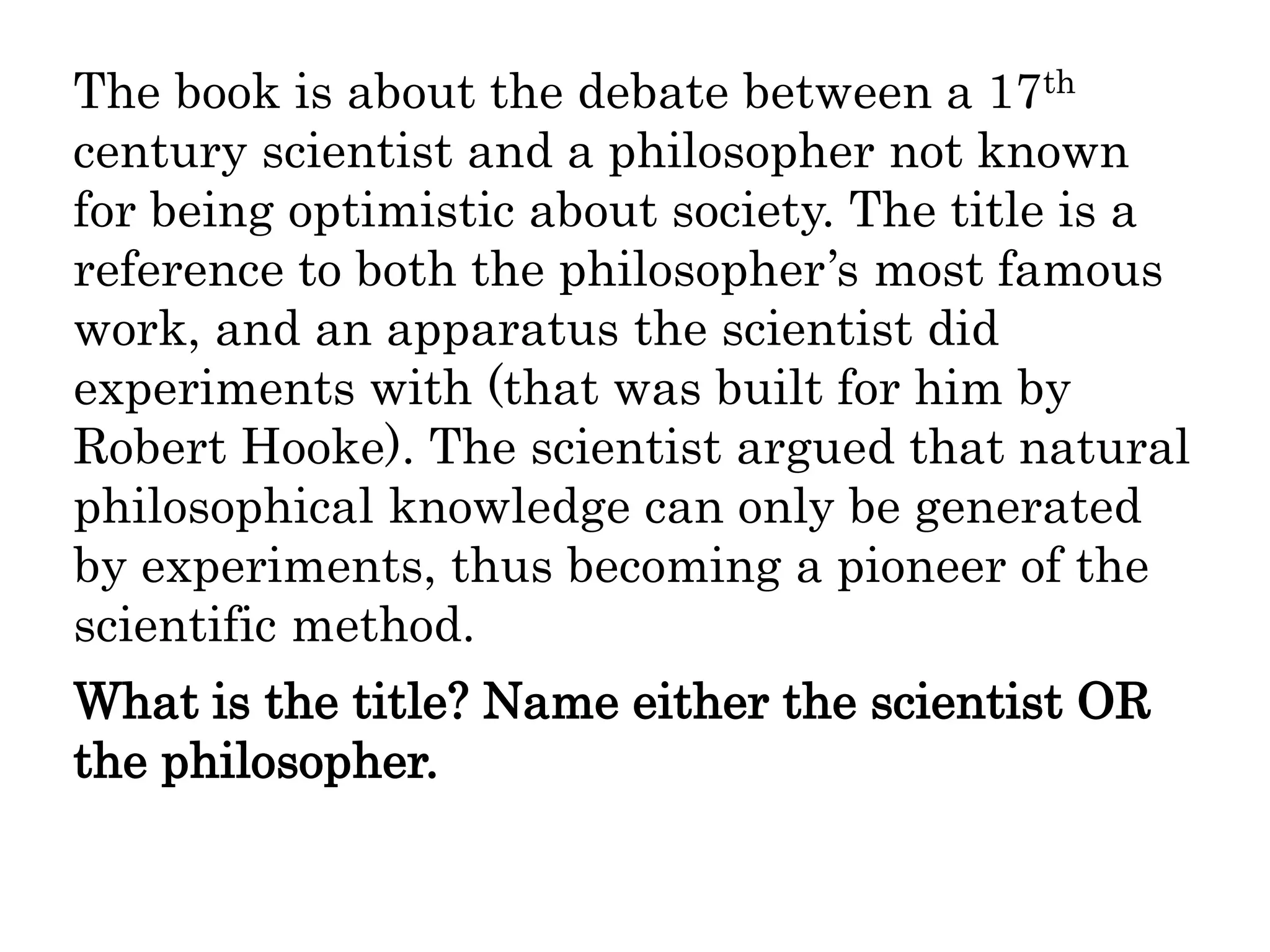 The book is about the debate between a 17th
century scientist and a philosopher not known
for being optimistic about society. The title is a
reference to both the philosopher’s most famous
work, and an apparatus the scientist did
experiments with (that was built for him by
Robert Hooke). The scientist argued that natural
philosophical knowledge can only be generated
by experiments, thus becoming a pioneer of the
scientific method.
What is the title? Name either the scientist OR
the philosopher.
 