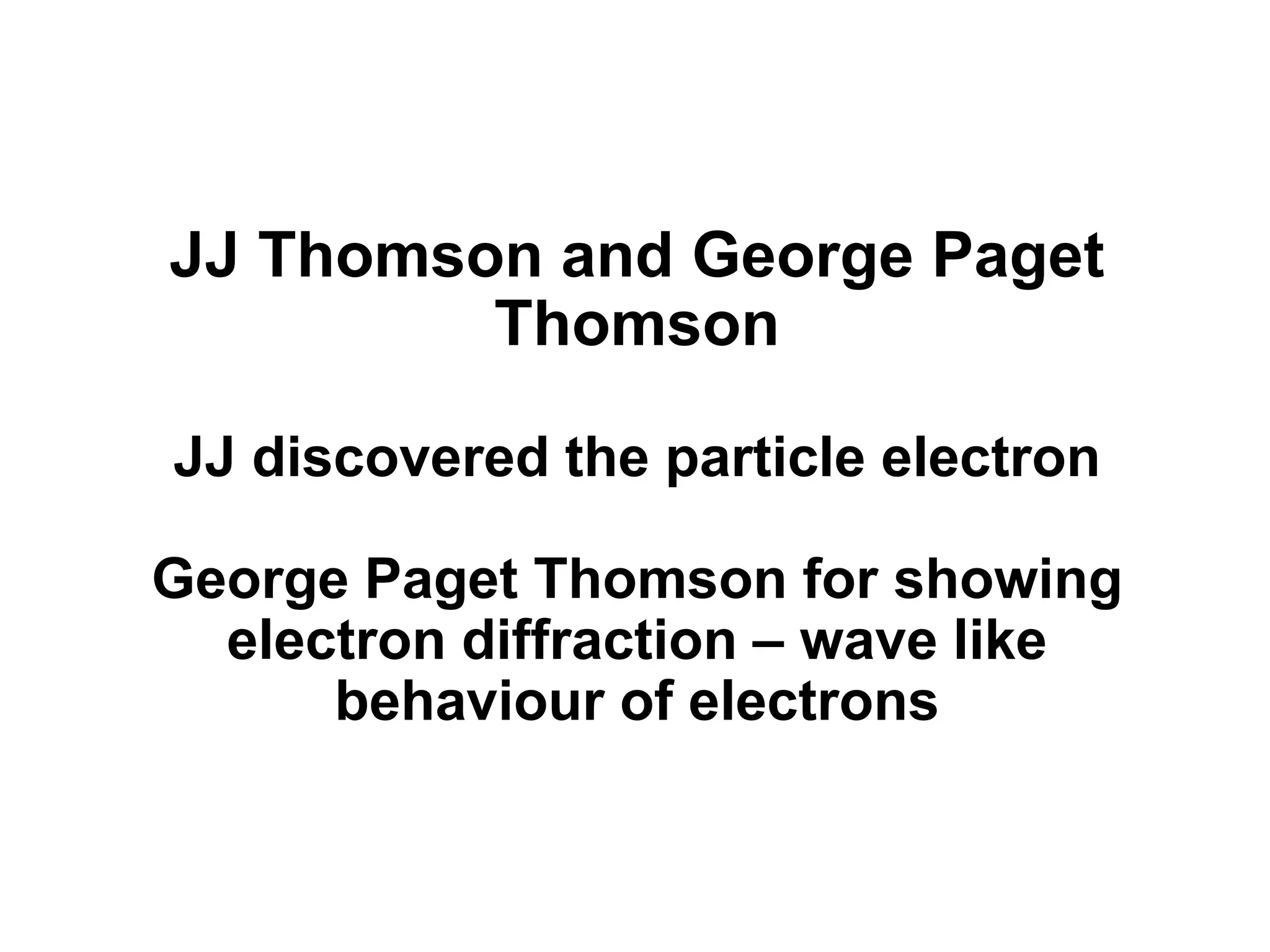 JJ Thomson and George Paget
Thomson
JJ discovered the particle electron
George Paget Thomson for showing
electron diffraction – wave like
behaviour of electrons
 