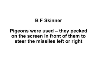 B F Skinner
Pigeons were used – they pecked
on the screen in front of them to
steer the missiles left or right
 