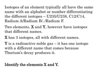 Isotopes of an element typically all have the same
name with an alphabet or number differentiating
the different isotopes – U235/U238, C12/C14,
Radium A/Radium B/../Radium F.
Two elements, X and Y, however have isotopes
that different names.
X has 3 isotopes, all with different names.
Y is a radioactive noble gas – it has one isotope
with a different name that comes because
Thorium’s decay produces it.
Identify the elements X and Y.
 