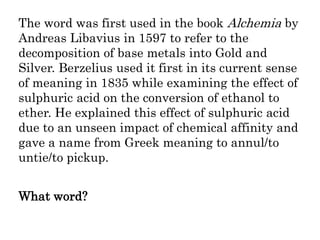 The word was first used in the book Alchemia by
Andreas Libavius in 1597 to refer to the
decomposition of base metals into Gold and
Silver. Berzelius used it first in its current sense
of meaning in 1835 while examining the effect of
sulphuric acid on the conversion of ethanol to
ether. He explained this effect of sulphuric acid
due to an unseen impact of chemical affinity and
gave a name from Greek meaning to annul/to
untie/to pickup.
What word?
 