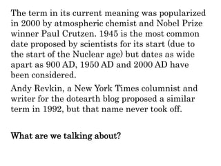 The term in its current meaning was popularized
in 2000 by atmospheric chemist and Nobel Prize
winner Paul Crutzen. 1945 is the most common
date proposed by scientists for its start (due to
the start of the Nuclear age) but dates as wide
apart as 900 AD, 1950 AD and 2000 AD have
been considered.
Andy Revkin, a New York Times columnist and
writer for the dotearth blog proposed a similar
term in 1992, but that name never took off.
What are we talking about?
 