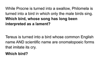 While Procne is turned into a swallow, Philomela is
turned into a bird in which only the male birds sing.
Which bird, whose song has long been
interpreted as a lament?
Tereus is turned into a bird whose common English
name AND scientific name are onomatopoeic forms
that imitate its cry.
Which bird?
 