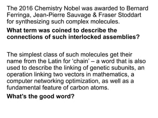 The 2016 Chemistry Nobel was awarded to Bernard
Ferringa, Jean-Pierre Sauvage & Fraser Stoddart
for synthesizing such complex molecules.
What term was coined to describe the
connections of such interlocked assemblies?
The simplest class of such molecules get their
name from the Latin for ‘chain’ – a word that is also
used to describe the linking of genetic subunits, an
operation linking two vectors in mathematics, a
computer networking optimization, as well as a
fundamental feature of carbon atoms.
What’s the good word?
 