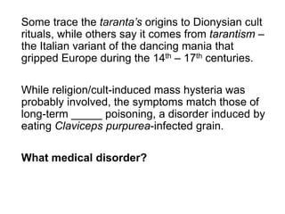 Some trace the taranta’s origins to Dionysian cult
rituals, while others say it comes from tarantism –
the Italian variant of the dancing mania that
gripped Europe during the 14th – 17th centuries.
While religion/cult-induced mass hysteria was
probably involved, the symptoms match those of
long-term _____ poisoning, a disorder induced by
eating Claviceps purpurea-infected grain.
What medical disorder?
 