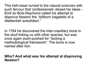 This hell-raiser turned to the natural sciences with
such fervour that ‘professionals’ dissed his ideas -
Emil du Bois-Raymond called his attempt to
disprove Newton the “stillborn bagatelle of a
dilettantish autodidact.”
In 1784 he discovered the inter-maxillary bone in
the skull linking us with other species, but was
once again pooh-poohed for “lacking a
methodological framework”. The bone is now
named after him.
Who? And what was his attempt at disproving
Newton?
 