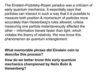 The Einstein-Podolsky-Rosen paradox was a criticism of
early quantum mechanics. It essentially says that
particles can interact in such a way that it is possible to
measure both position & momentum of particles more
accurately than Heisenberg’s rules allowed, unless
measuring one particle instantaneously affected the
other – information travels faster than light, which
violates the theory of relativity. We now know this
phenomenon as quantum entanglement.
What memorable phrase did Einstein coin to
describe this process?
How do we better know this early quantum
mechanics championed by Neils Bohr &
Heisenberg?
 