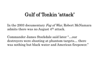 Gulf of Tonkin ‘attack’
In the 2003 documentary Fog of War, Robert McNamara
admits there was no August 4th attack.
Commander James Stockdale said later “…our
destroyers were shooting at phantom targets… there
was nothing but black water and American firepower.”
 