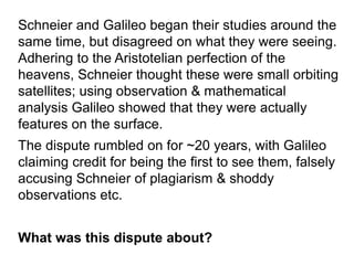 Schneier and Galileo began their studies around the
same time, but disagreed on what they were seeing.
Adhering to the Aristotelian perfection of the
heavens, Schneier thought these were small orbiting
satellites; using observation & mathematical
analysis Galileo showed that they were actually
features on the surface.
The dispute rumbled on for ~20 years, with Galileo
claiming credit for being the first to see them, falsely
accusing Schneier of plagiarism & shoddy
observations etc.
What was this dispute about?
 