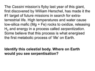 The Cassini mission’s flyby last year of this giant,
first discovered by William Herschel, has made it the
#1 target of future missions in search for extra-
terrestrial life. High temperatures and water cause
low-silica mafic (Mg + Fe) rocks to oxidize, releasing
H2 and energy in a process called serpentization.
Some believe that this process is what energised
the first metabolic process of ‘life’ on Earth.
Identify this celestial body. Where on Earth
would you see serpentisation?
 