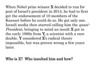 When Nobel prize winner X decided to run for
post of Israel's president in 2014, he had to first
get the endorsement of 10 members of the
Knesset before he could do so. He got only one.
Israeli media then started calling him the quasi-
President, bringing to mind an insult X got in
the early 1980s from Y, a scientist with a rare
double. Y considered X’s radical theory
impossible, but was proven wrong a few years
later.
Who is X? Who insulted him and how?
 