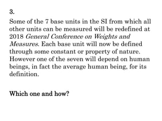 3.
Some of the 7 base units in the SI from which all
other units can be measured will be redefined at
2018 General Conference on Weights and
Measures. Each base unit will now be defined
through some constant or property of nature.
However one of the seven will depend on human
beings, in fact the average human being, for its
definition.
Which one and how?
 