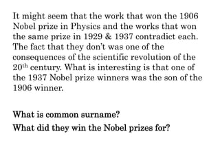 It might seem that the work that won the 1906
Nobel prize in Physics and the works that won
the same prize in 1929 & 1937 contradict each.
The fact that they don’t was one of the
consequences of the scientific revolution of the
20th century. What is interesting is that one of
the 1937 Nobel prize winners was the son of the
1906 winner.
What is common surname?
What did they win the Nobel prizes for?
 