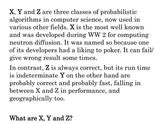 X, Y and Z are three classes of probabilistic
algorithms in computer science, now used in
various other fields. X is the most well known
and was developed during WW 2 for computing
neutron diffusion. It was named so because one
of its developers had a liking to poker. It can fail/
give wrong result some times.
In contrast, Z is always correct, but its run time
is indeterminate Y on the other hand are
probably correct and probably fast, falling in
between X and Z in performance, and
geographically too.
What are X, Y and Z?
 