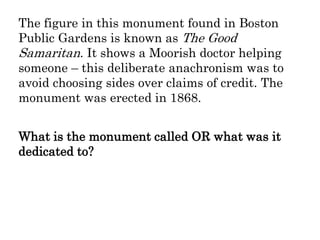 The figure in this monument found in Boston
Public Gardens is known as The Good
Samaritan. It shows a Moorish doctor helping
someone – this deliberate anachronism was to
avoid choosing sides over claims of credit. The
monument was erected in 1868.
What is the monument called OR what was it
dedicated to?
 