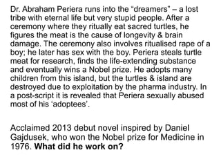 Dr. Abraham Periera runs into the “dreamers” – a lost
tribe with eternal life but very stupid people. After a
ceremony where they ritually eat sacred turtles, he
figures the meat is the cause of longevity & brain
damage. The ceremony also involves ritualised rape of a
boy; he later has sex with the boy. Periera steals turtle
meat for research, finds the life-extending substance
and eventually wins a Nobel prize. He adopts many
children from this island, but the turtles & island are
destroyed due to exploitation by the pharma industry. In
a post-script it is revealed that Periera sexually abused
most of his ‘adoptees’.
Acclaimed 2013 debut novel inspired by Daniel
Gajdusek, who won the Nobel prize for Medicine in
1976. What did he work on?
 