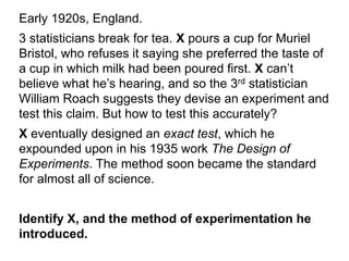 Early 1920s, England.
3 statisticians break for tea. X pours a cup for Muriel
Bristol, who refuses it saying she preferred the taste of
a cup in which milk had been poured first. X can’t
believe what he’s hearing, and so the 3rd statistician
William Roach suggests they devise an experiment and
test this claim. But how to test this accurately?
X eventually designed an exact test, which he
expounded upon in his 1935 work The Design of
Experiments. The method soon became the standard
for almost all of science.
Identify X, and the method of experimentation he
introduced.
 