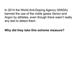 In 2014 the World Anti-Doping Agency (WADA)
banned the use of the noble gases Xenon and
Argon by athletes, even though there wasn’t really
any test to detect them.
Why did they take this extreme measure?
 