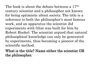 The book is about the debate between a 17th
century scientist and a philosopher not known
for being optimistic about society. The title is a
reference to both the philosopher’s most famous
work, and an apparatus the scientist did
experiments with (that was built for him by
Robert Hooke). The scientist argued that natural
philosophical knowledge can only be generated
by experiments, thus becoming a pioneer of the
scientific method.
What is the title? Name either the scientist OR
the philosopher.
 