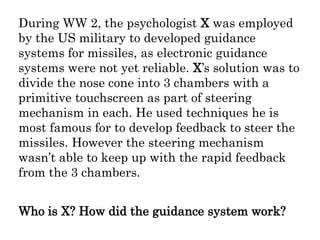During WW 2, the psychologist X was employed
by the US military to developed guidance
systems for missiles, as electronic guidance
systems were not yet reliable. X’s solution was to
divide the nose cone into 3 chambers with a
primitive touchscreen as part of steering
mechanism in each. He used techniques he is
most famous for to develop feedback to steer the
missiles. However the steering mechanism
wasn’t able to keep up with the rapid feedback
from the 3 chambers.
Who is X? How did the guidance system work?
 