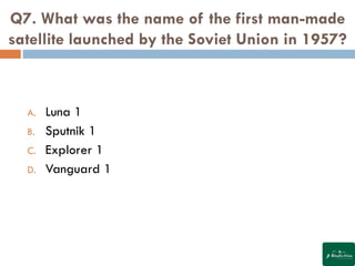 Q7. What was the name of the first man-made
satellite launched by the Soviet Union in 1957?
A. Luna 1
B. Sputnik 1
C. Explorer 1
D. Vanguard 1
 