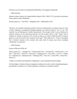 God does not care about our mathematical difficulties. He integrates empirically.
— Albert Einstein
Quoted, without citation, by Léopold Infeld in Quest (1942, 1980), 279. If you know the primary
source, please contact Webmaster.
Science quotes on: | God (207) | Integration (10) | Mathematics (318)
“However, all scientific statements and laws have one characteristic in common: they are “true
or false” (adequate or inadequate). Roughly speaking, our reaction to them is “yes” or “no.” The
scientific way of thinking has a further characteristic. The concepts which it uses to build up its
coherent systems are not expressing emotions. For the scientist, there is only “being,” but no
wishing, no valuing, no good, no evil; no goal. As long as we remain within the realm of science
proper, we can never meet with a sentence of the type: “Thou shalt not lie.” There is something
like a Puritan's restraint in the scientist who seeks truth: he keeps away from everything
voluntaristic or emotional.”
— Albert Einstein
Essays in Physics (1950), 68.
Science quotes on: | Adequate (4) | Characteristic (30) | Concept (29) | Emotion (26) | Evil
(28) | False (25) | Goal (27) | Good (63) | Inadequate (3) | Law (243) | Lie (17) | Puritan
(3) | Restraint (4) | Statement (24) | Thinking (140) | True (14) | Truth (399) | Value (50) |
Wish (17)
“I believe in intuition and inspiration. Imagination is more important than knowledge.
For knowledge is limited, whereas imagination embraces the entire world, stimulating progress,
giving birth to evolution. It is, strictly speaking, a real factor in scientific research.”
 