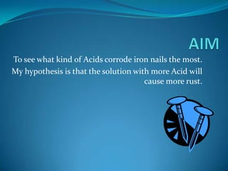 AIM To see what kind of Acids corrode iron nails the most. My hypothesis is that the solution with more Acid will cause more rust. 