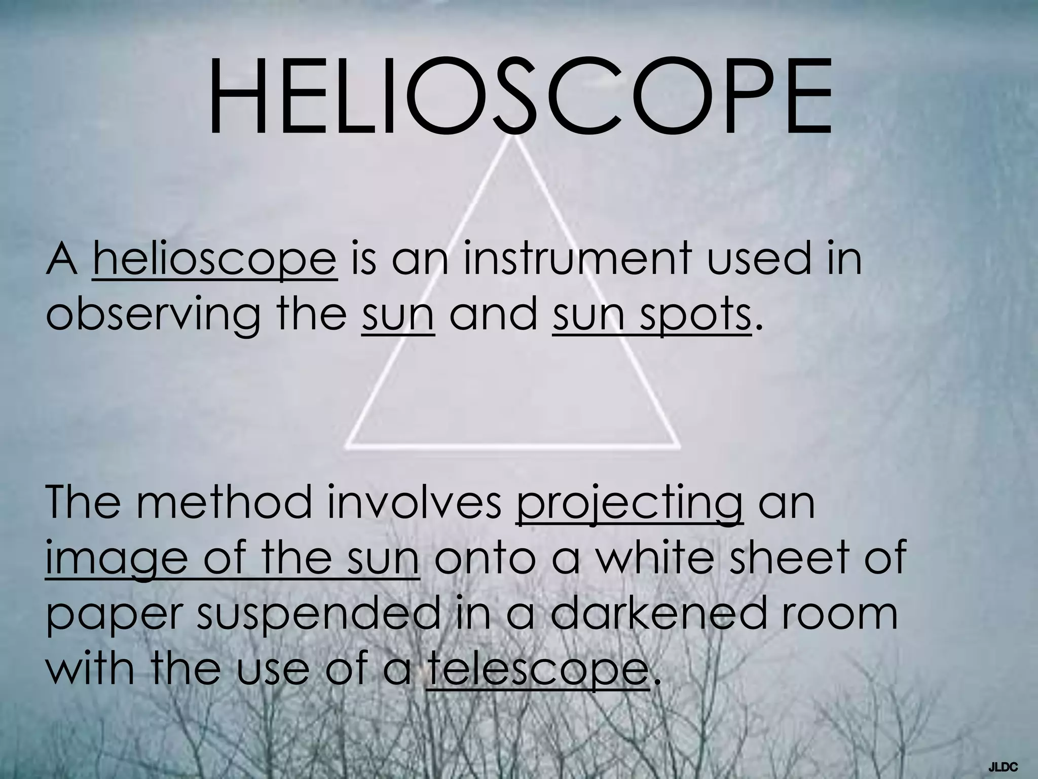 HELIOSCOPE
A helioscope is an instrument used in
observing the sun and sun spots.
The method involves projecting an
image of the sun onto a white sheet of
paper suspended in a darkened room
with the use of a telescope.
 