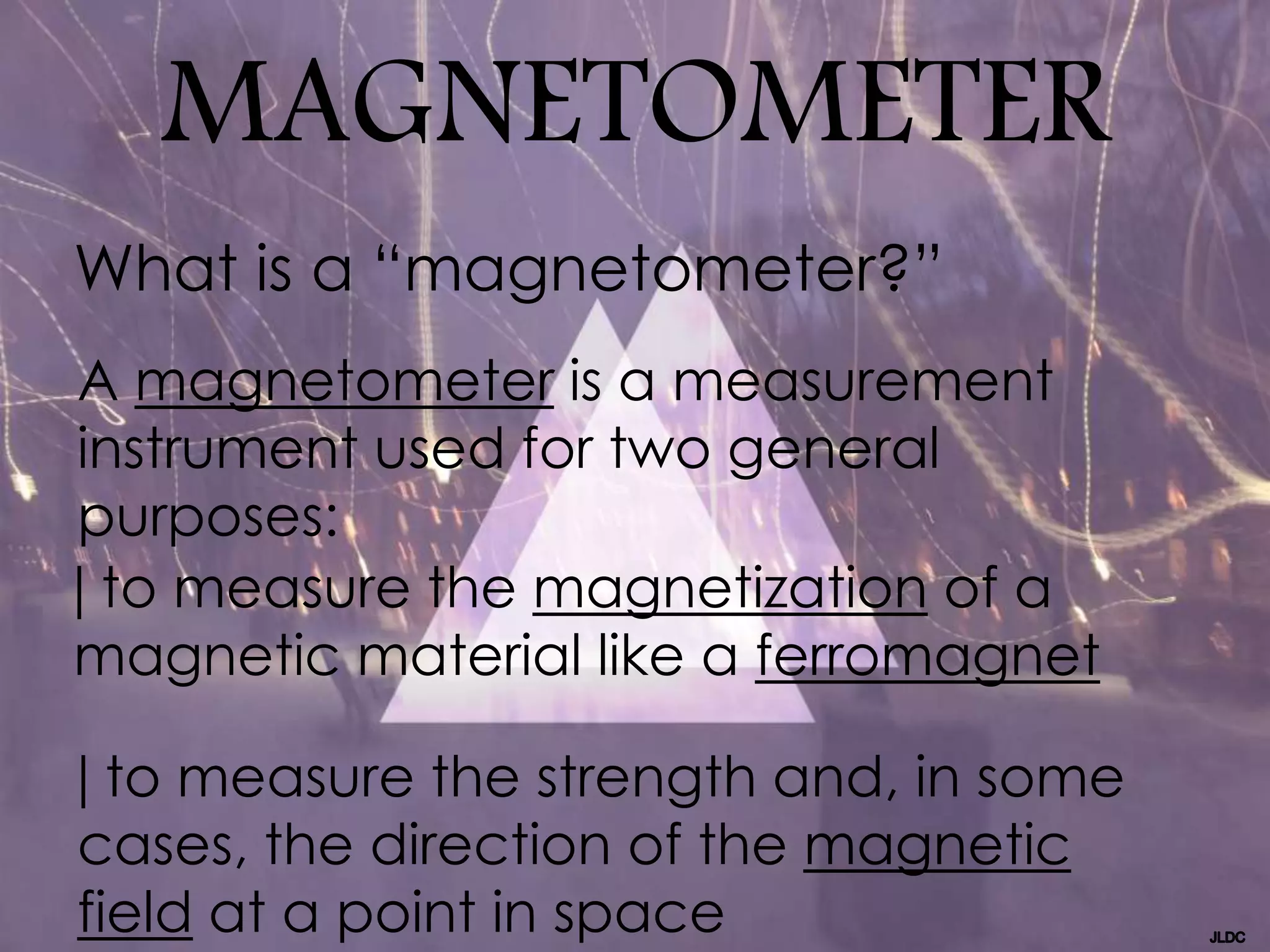 MAGNETOMETER
A magnetometer is a measurement
instrument used for two general
purposes:
| to measure the magnetization of a
magnetic material like a ferromagnet
| to measure the strength and, in some
cases, the direction of the magnetic
field at a point in space
What is a “magnetometer?”
 