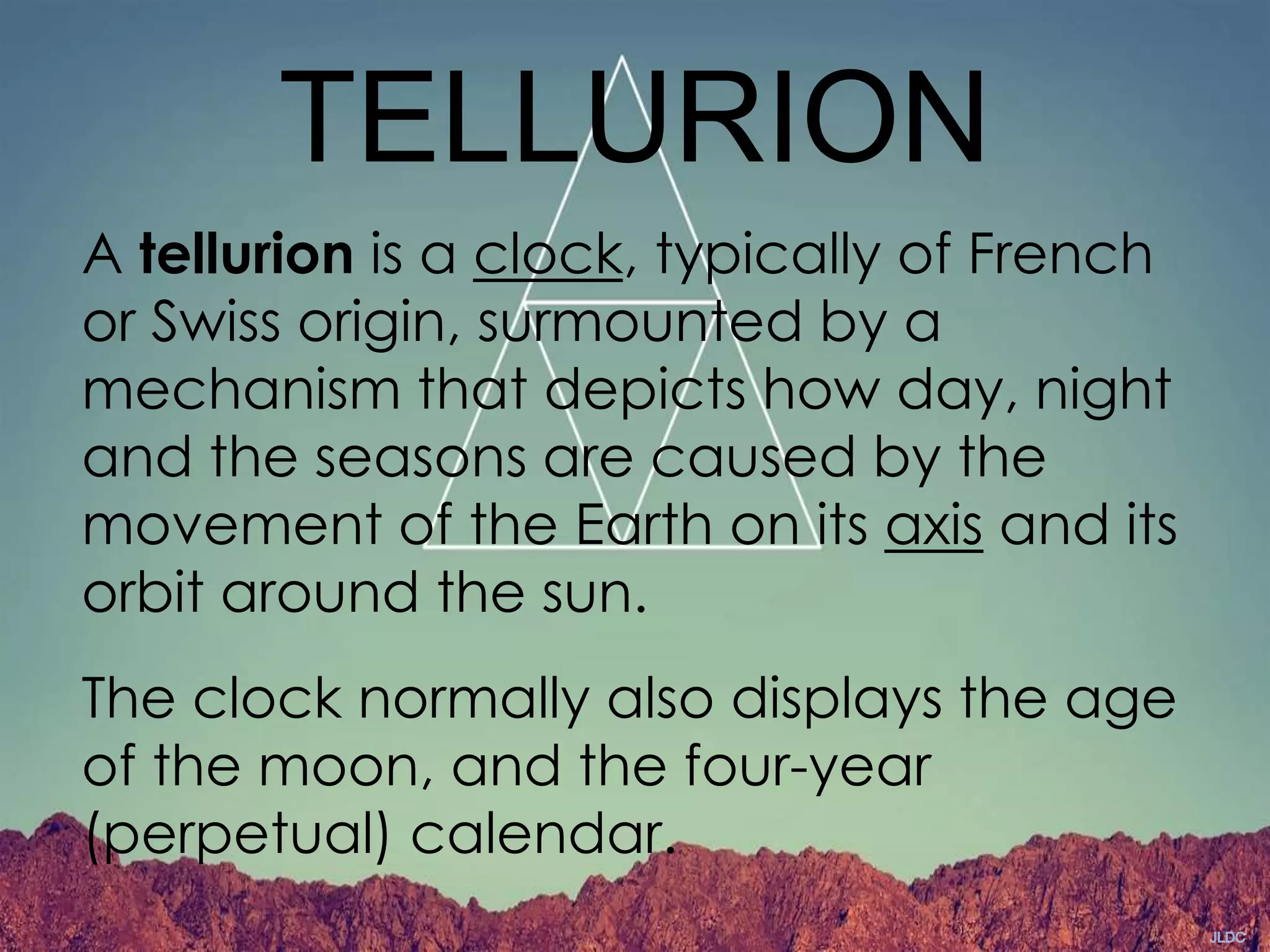TELLURION
A tellurion is a clock, typically of French
or Swiss origin, surmounted by a
mechanism that depicts how day, night
and the seasons are caused by the
movement of the Earth on its axis and its
orbit around the sun.
The clock normally also displays the age
of the moon, and the four-year
(perpetual) calendar.
 