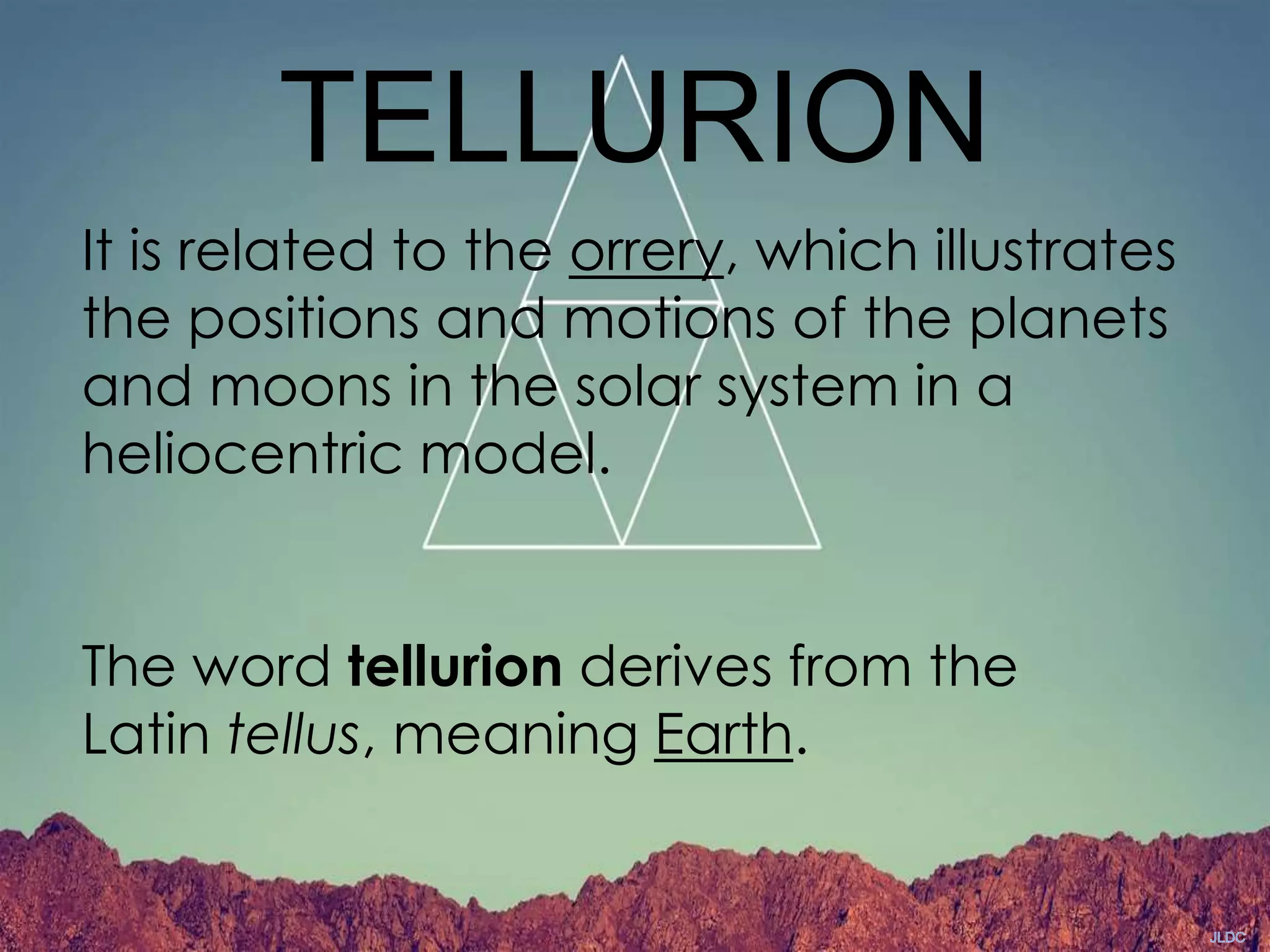 TELLURION
It is related to the orrery, which illustrates
the positions and motions of the planets
and moons in the solar system in a
heliocentric model.
The word tellurion derives from the
Latin tellus, meaning Earth.
 