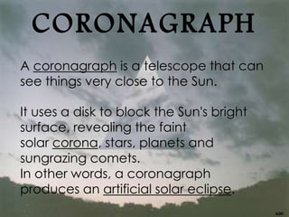 CORONAGRAPH
A coronagraph is a telescope that can
see things very close to the Sun.
It uses a disk to block the Sun's bright
surface, revealing the faint
solar corona, stars, planets and
sungrazing comets.
In other words, a coronagraph
produces an artificial solar eclipse.
 